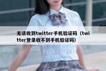 无法收到twitter手机验证码（twitter登录收不到手机验证码）