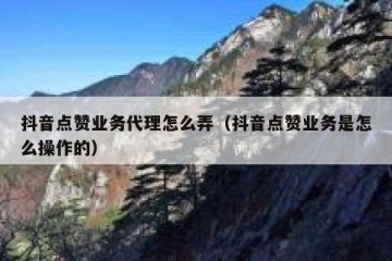 抖音点赞业务代理怎么弄（抖音点赞业务是怎么操作的）