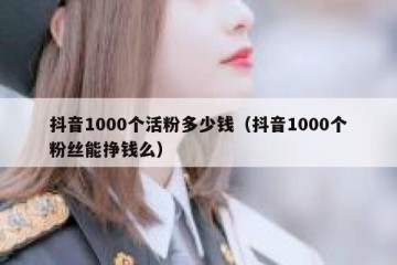 抖音1000个活粉多少钱（抖音1000个粉丝能挣钱么）