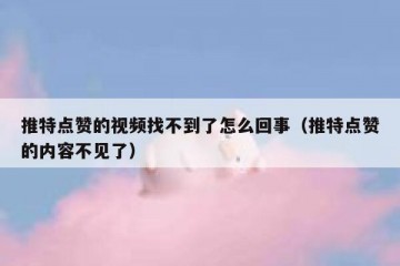 推特点赞的视频找不到了怎么回事（推特点赞的内容不见了）