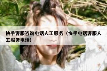 快手客服咨询电话人工服务（快手电话客服人工服务电话）