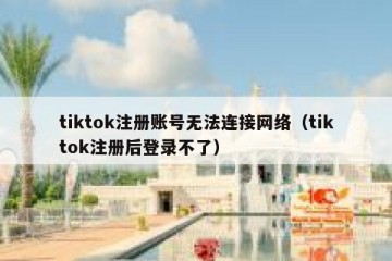 tiktok注册账号无法连接网络（tiktok注册后登录不了）