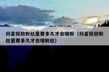 抖音投放粉丝量要多久才会增粉（抖音投放粉丝量要多久才会增粉丝）