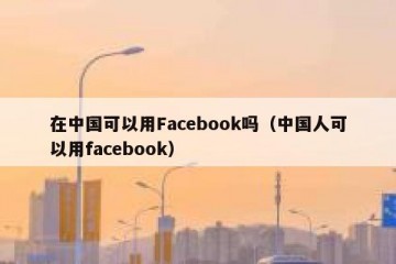 在中国可以用Facebook吗（中国人可以用facebook）