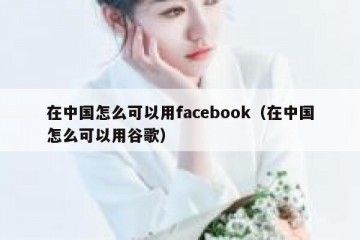 在中国怎么可以用facebook（在中国怎么可以用谷歌）