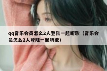 qq音乐会员怎么2人登陆一起听歌（音乐会员怎么2人登陆一起听歌）