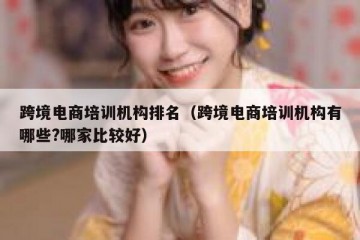 跨境电商培训机构排名（跨境电商培训机构有哪些?哪家比较好）