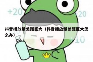 抖音播放量差距巨大（抖音播放量差距巨大怎么办）