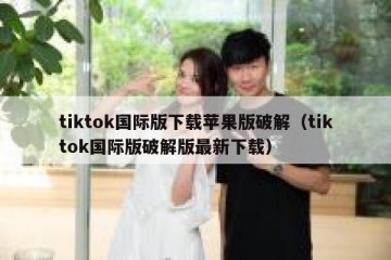 tiktok国际版下载苹果版破解（tiktok国际版破解版最新下载）