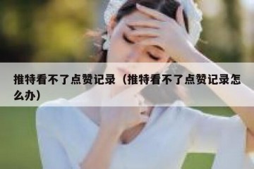推特看不了点赞记录（推特看不了点赞记录怎么办）