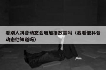 看别人抖音动态会增加播放量吗（我看他抖音动态他知道吗）