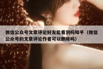 微信公众号文章评论好友能看到吗知乎（微信公众号的文章评论作者可以删除吗）