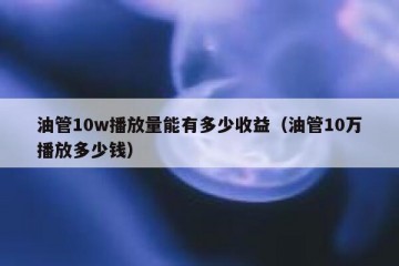 油管10w播放量能有多少收益（油管10万播放多少钱）
