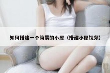 如何搭建一个简易的小屋(搭建小屋视频)