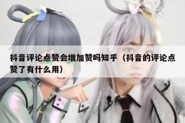 抖音评论点赞会增加赞吗知乎（抖音的评论点赞了有什么用）