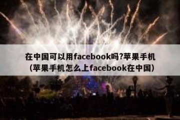 在中国可以用facebook吗?苹果手机（苹果手机怎么上facebook在中国）