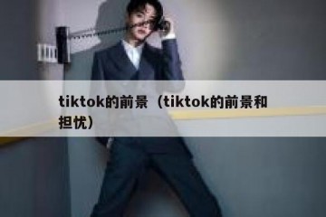 tiktok的前景（tiktok的前景和担忧）