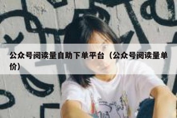 公众号阅读量自助下单平台（公众号阅读量单价）