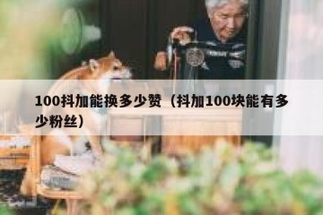 100抖加能换多少赞（抖加100块能有多少粉丝）