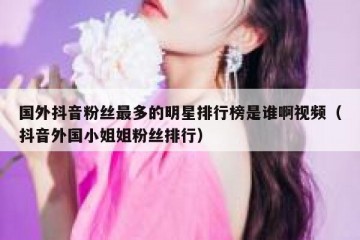 国外抖音粉丝最多的明星排行榜是谁啊视频（抖音外国小姐姐粉丝排行）