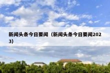 新闻头条今日要闻（新闻头条今日要闻2023）