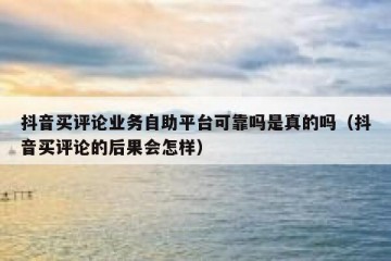 抖音买评论业务自助平台可靠吗是真的吗（抖音买评论的后果会怎样）