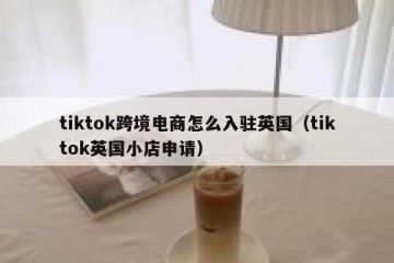 tiktok跨境电商怎么入驻英国（tiktok英国小店申请）