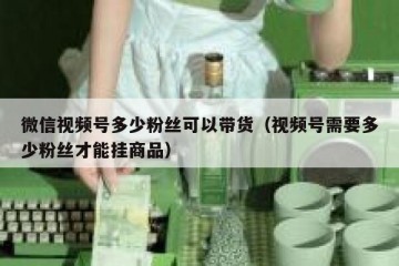 微信视频号多少粉丝可以带货（视频号需要多少粉丝才能挂商品）