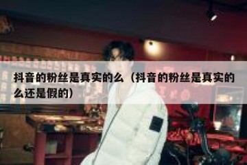 抖音的粉丝是真实的么（抖音的粉丝是真实的么还是假的）