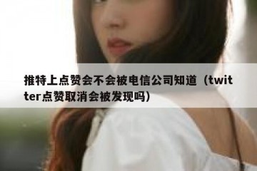 推特上点赞会不会被电信公司知道（twitter点赞取消会被发现吗）
