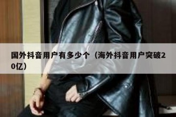 国外抖音用户有多少个（海外抖音用户突破20亿）