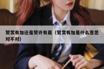 赞赏有加还是赞许有嘉（赞赏有加是什么意思对不对）