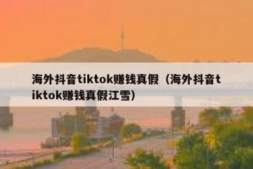 海外抖音tiktok赚钱真假（海外抖音tiktok赚钱真假江雪）