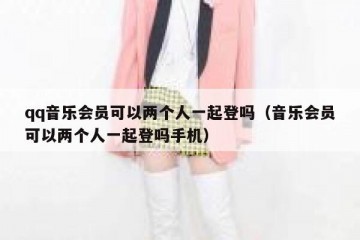 qq音乐会员可以两个人一起登吗（音乐会员可以两个人一起登吗手机）