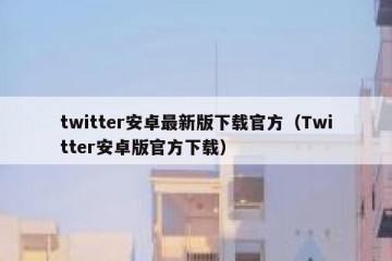 twitter安卓最新版下载官方（Twitter安卓版官方下载）