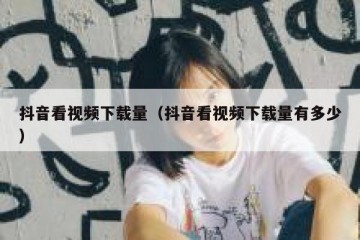 抖音看视频下载量（抖音看视频下载量有多少）