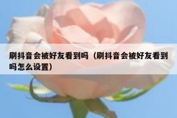 刷抖音会被好友看到吗（刷抖音会被好友看到吗怎么设置）