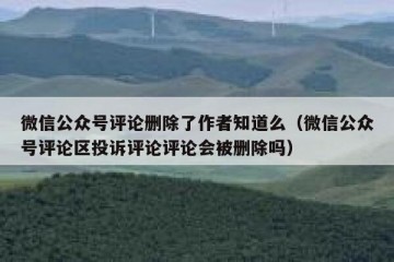 微信公众号评论删除了作者知道么（微信公众号评论区投诉评论评论会被删除吗）