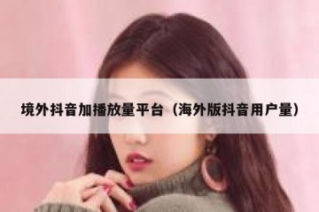 境外抖音加播放量平台（海外版抖音用户量）