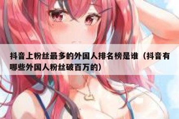 抖音上粉丝最多的外国人排名榜是谁（抖音有哪些外国人粉丝破百万的）