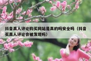 抖音真人评论购买网站是真的吗安全吗（抖音买真人评论会被发现吗）