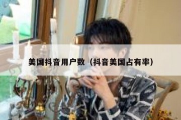 美国抖音用户数（抖音美国占有率）