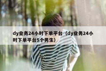 dy业务24小时下单平台（dy业务24小时下单平台5个男生）