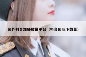 国外抖音加播放量平台（抖音国际下载量）