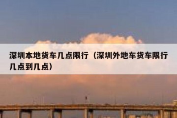 深圳本地货车几点限行（深圳外地车货车限行几点到几点）