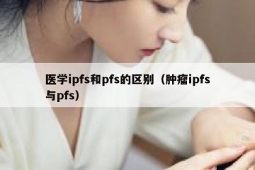 医学ipfs和pfs的区别（肿瘤ipfs与pfs）