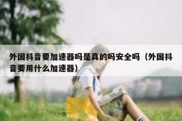 外国抖音要加速器吗是真的吗安全吗（外国抖音要用什么加速器）