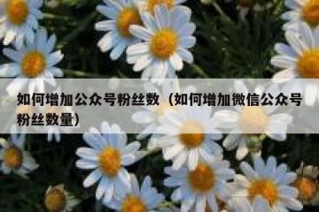 如何增加公众号粉丝数（如何增加微信公众号粉丝数量）