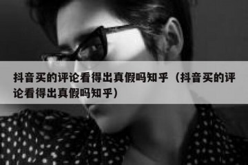 抖音买的评论看得出真假吗知乎（抖音买的评论看得出真假吗知乎）