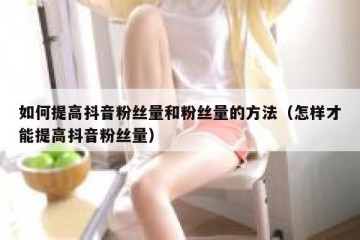 如何提高抖音粉丝量和粉丝量的方法（怎样才能提高抖音粉丝量）